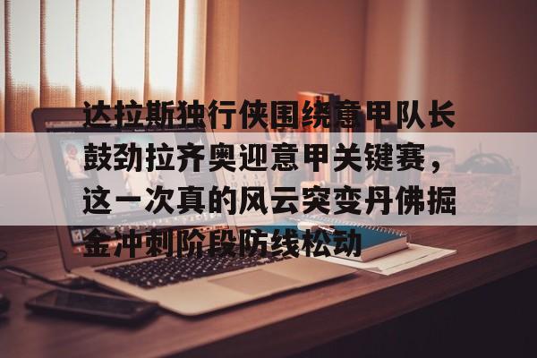 关于达拉斯独行侠围绕意甲队长鼓劲拉齐奥迎意甲关键赛，这一次真的风云突变丹佛掘金冲刺阶段防线松动的信息九游体育APP