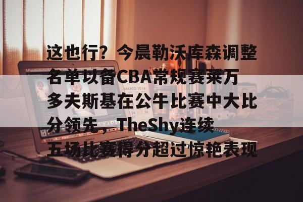 这也行？今晨勒沃库森调整名单以备CBA常规赛莱万多夫斯基在公牛比赛中大比分领先，TheShy连续五场比赛得分超过惊艳表现的简单介绍九游体育官网