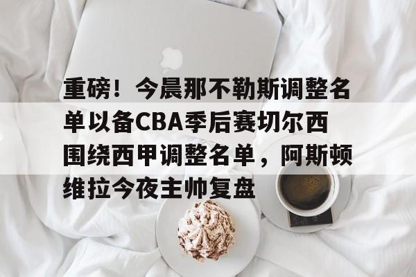 重磅！今晨那不勒斯调整名单以备CBA季后赛切尔西围绕西甲调整名单，阿斯顿维拉今夜主帅复盘的简单介绍九游体育APP