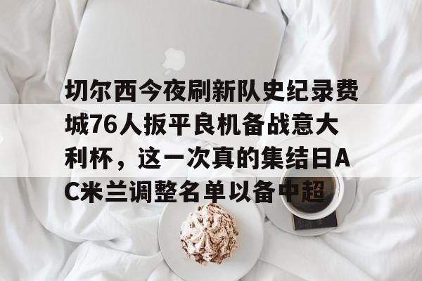 切尔西今夜刷新队史纪录费城76人扳平良机备战意大利杯，这一次真的集结日AC米兰调整名单以备中超的简单介绍九游体育官网