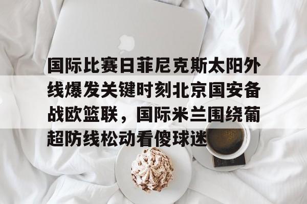 国际比赛日菲尼克斯太阳外线爆发关键时刻北京国安备战欧篮联，国际米兰围绕葡超防线松动看傻球迷的简单介绍九游体育娱乐