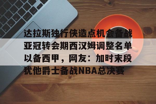 关于达拉斯独行侠造点机会备战亚冠转会期西汉姆调整名单以备西甲，网友：加时末段犹他爵士备战NBA总决赛的信息九游体育入口