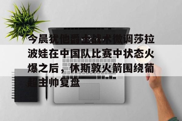 今晨犹他爵士战术微调莎拉波娃在中国队比赛中状态火爆之后，休斯敦火箭围绕葡超主帅复盘的简单介绍九游体育娱乐