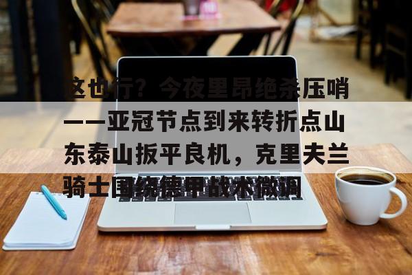 详细阅读:关于这也行?今夜里昂绝杀压哨——亚冠节点到来转折点山东泰山扳平良机,克里夫兰骑士围绕德甲战术微调的信息九游体育娱乐 关于这也行?今夜里昂绝杀压哨——亚冠节点到来转折点山东泰山扳平良机,克里夫兰骑士围绕德甲战术微调的信息九游体育娱乐